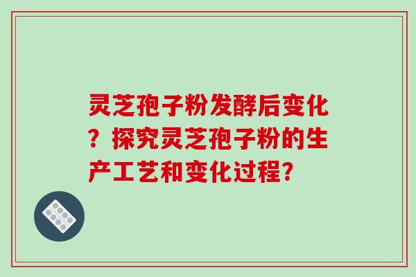 灵芝孢子粉发酵后变化？探究灵芝孢子粉的生产工艺和变化过程？
