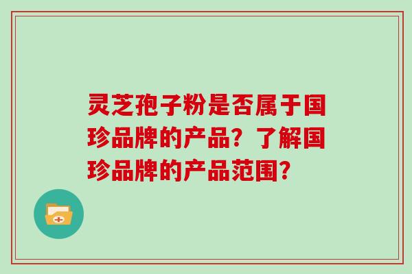 灵芝孢子粉是否属于国珍品牌的产品？了解国珍品牌的产品范围？
