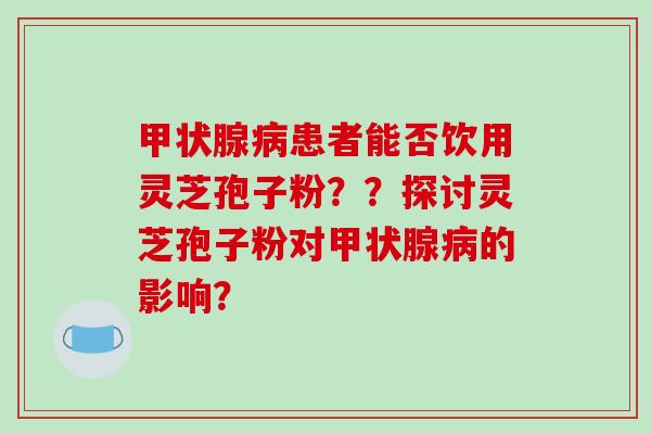 患者能否饮用灵芝孢子粉？？探讨灵芝孢子粉对的影响？