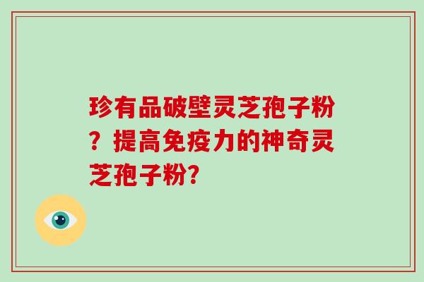 珍有品破壁灵芝孢子粉？提高免疫力的神奇灵芝孢子粉？