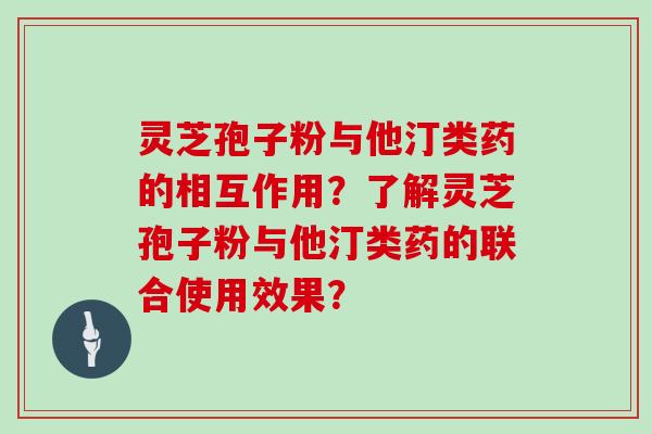 灵芝孢子粉与他汀类药的相互作用？了解灵芝孢子粉与他汀类药的联合使用效果？