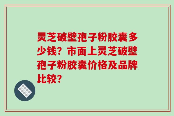 灵芝破壁孢子粉胶囊多少钱？市面上灵芝破壁孢子粉胶囊价格及品牌比较？