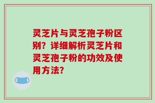 灵芝片与灵芝孢子粉区别？详细解析灵芝片和灵芝孢子粉的功效及使用方法？