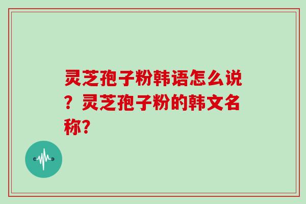 灵芝孢子粉韩语怎么说？灵芝孢子粉的韩文名称？