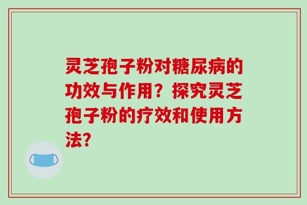 灵芝孢子粉对的功效与作用？探究灵芝孢子粉的疗效和使用方法？