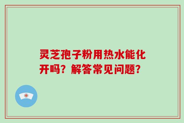 灵芝孢子粉用热水能化开吗？解答常见问题？
