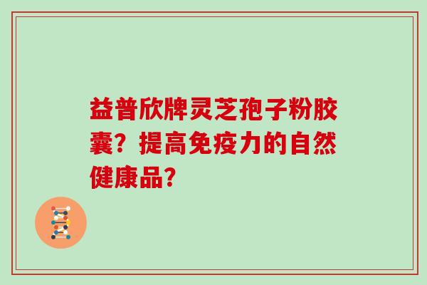 益普欣牌灵芝孢子粉胶囊？提高免疫力的自然健康品？