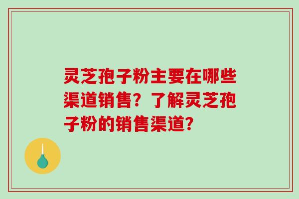 灵芝孢子粉主要在哪些渠道销售？了解灵芝孢子粉的销售渠道？