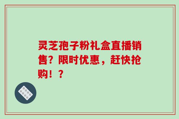 灵芝孢子粉礼盒直播销售？限时优惠，赶快抢购！？