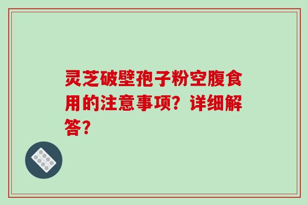 灵芝破壁孢子粉空腹食用的注意事项？详细解答？