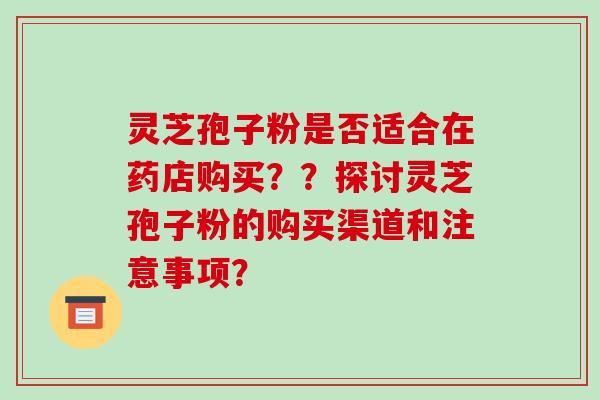 灵芝孢子粉是否适合在药店购买？？探讨灵芝孢子粉的购买渠道和注意事项？