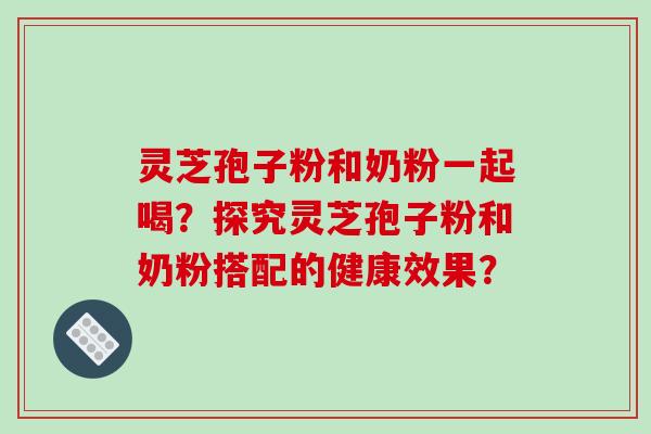 灵芝孢子粉和奶粉一起喝？探究灵芝孢子粉和奶粉搭配的健康效果？