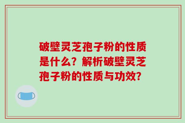 破壁灵芝孢子粉的性质是什么？解析破壁灵芝孢子粉的性质与功效？