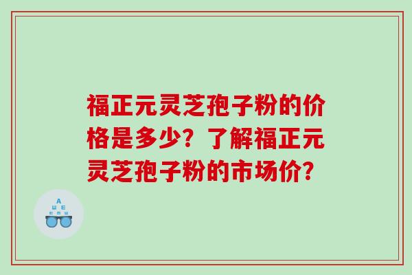 福正元灵芝孢子粉的价格是多少?了解福正元灵芝孢子粉的市场价? 福正元灵芝孢子粉的价格是多少?了解福正元灵芝孢子粉的市场价?