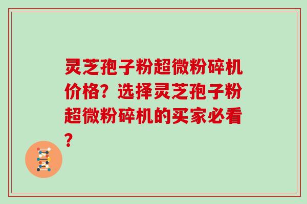 灵芝孢子粉超微粉碎机价格？选择灵芝孢子粉超微粉碎机的买家必看？