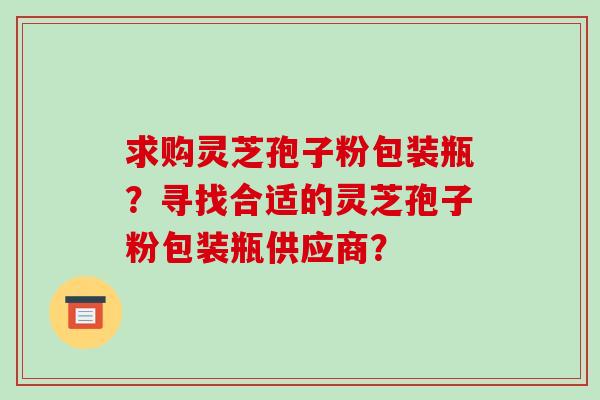 求购灵芝孢子粉包装瓶？寻找合适的灵芝孢子粉包装瓶供应商？