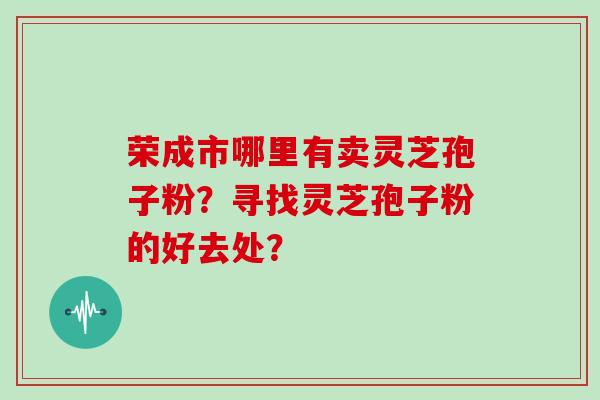 荣成市哪里有卖灵芝孢子粉？寻找灵芝孢子粉的好去处？