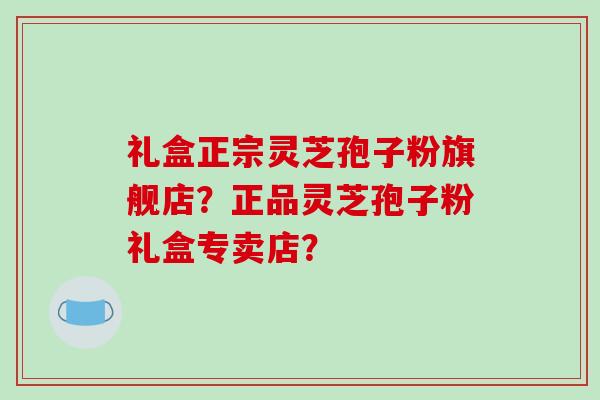礼盒正宗灵芝孢子粉旗舰店？正品灵芝孢子粉礼盒专卖店？