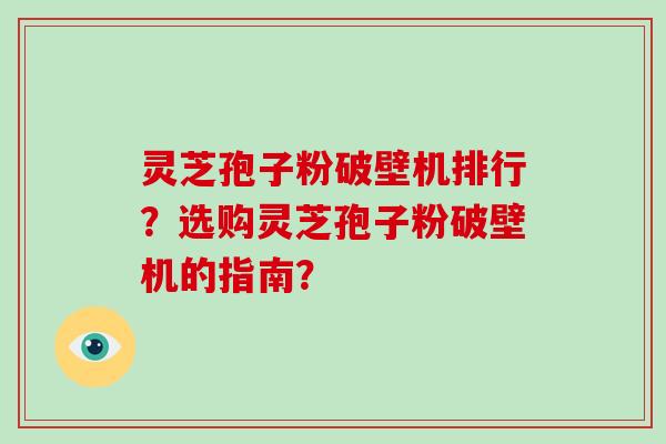 灵芝孢子粉破壁机排行？选购灵芝孢子粉破壁机的指南？