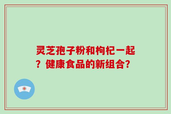 灵芝孢子粉和枸杞一起？健康食品的新组合？