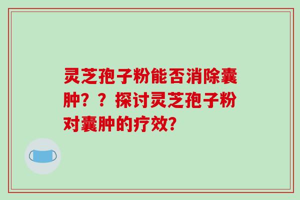 灵芝孢子粉能否消除囊肿？？探讨灵芝孢子粉对囊肿的疗效？