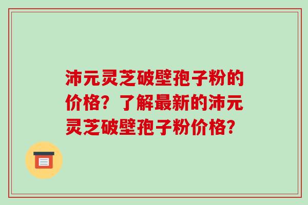 沛元灵芝破壁孢子粉的价格？了解新的沛元灵芝破壁孢子粉价格？