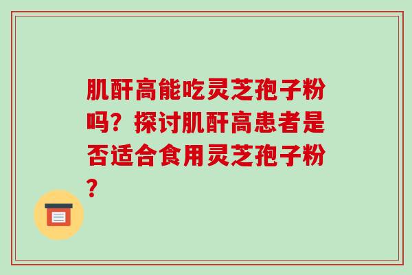 肌酐高能吃灵芝孢子粉吗？探讨肌酐高患者是否适合食用灵芝孢子粉？