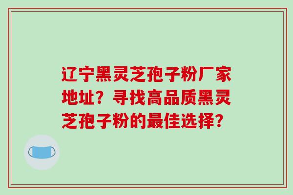 辽宁黑灵芝孢子粉厂家地址？寻找高品质黑灵芝孢子粉的佳选择？