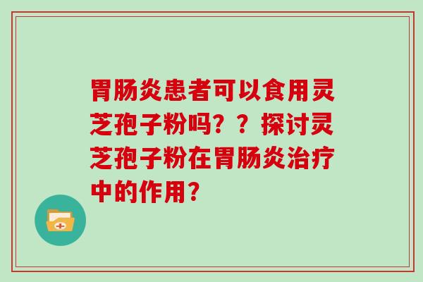 胃患者可以食用灵芝孢子粉吗？？探讨灵芝孢子粉在胃中的作用？
