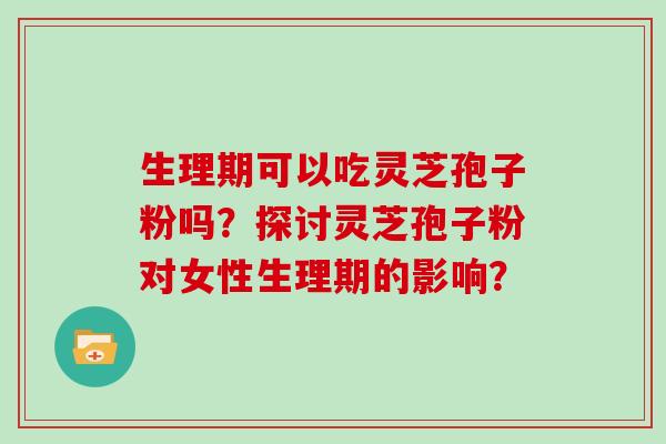 生理期可以吃灵芝孢子粉吗？探讨灵芝孢子粉对女性生理期的影响？