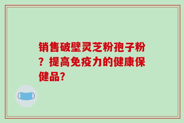 销售破壁灵芝粉孢子粉？提高免疫力的健康保健品？