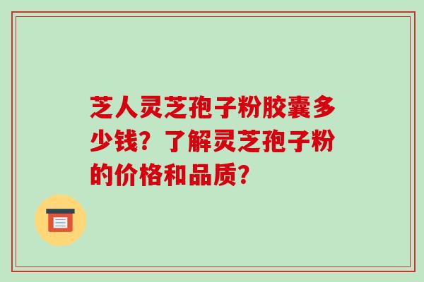 芝人灵芝孢子粉胶囊多少钱？了解灵芝孢子粉的价格和品质？