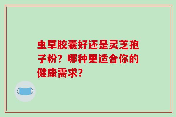 虫草胶囊好还是灵芝孢子粉？哪种更适合你的健康需求？