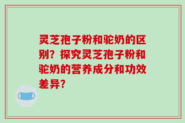 灵芝孢子粉和驼奶的区别？探究灵芝孢子粉和驼奶的营养成分和功效差异？