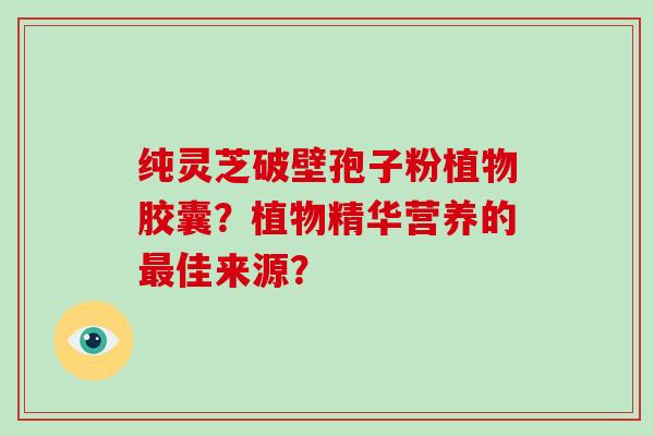 纯灵芝破壁孢子粉植物胶囊？植物精华营养的佳来源？