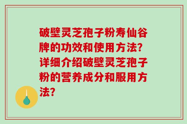 破壁灵芝孢子粉寿仙谷牌的功效和使用方法？详细介绍破壁灵芝孢子粉的营养成分和服用方法？