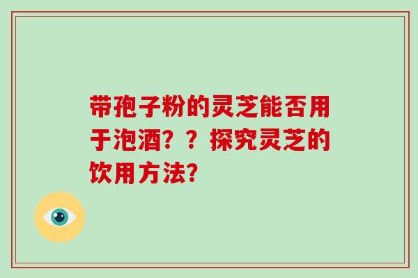 带孢子粉的灵芝能否用于泡酒？？探究灵芝的饮用方法？