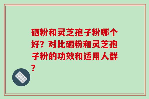 硒粉和灵芝孢子粉哪个好？对比硒粉和灵芝孢子粉的功效和适用人群？