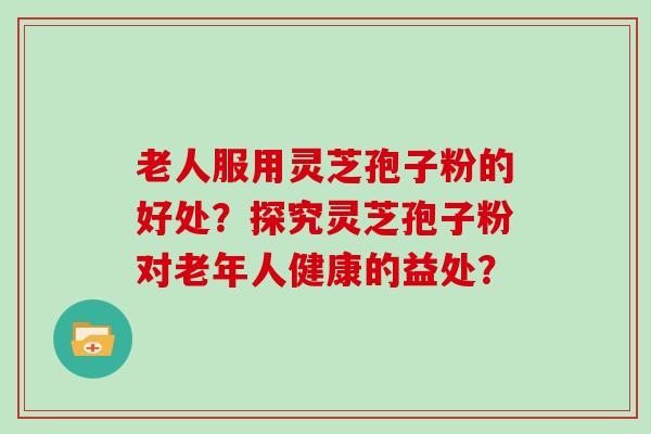 老人服用灵芝孢子粉的好处？探究灵芝孢子粉对老年人健康的益处？