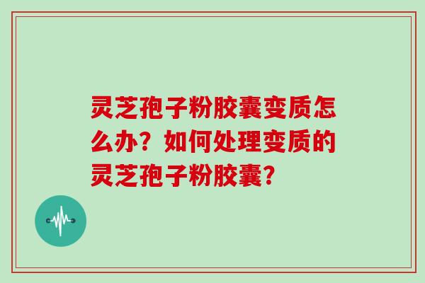 灵芝孢子粉胶囊变质怎么办？如何处理变质的灵芝孢子粉胶囊？