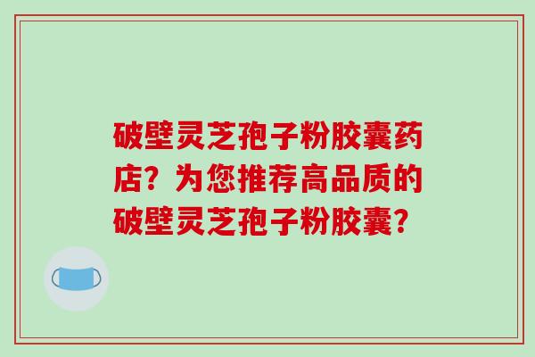 破壁灵芝孢子粉胶囊药店？为您推荐高品质的破壁灵芝孢子粉胶囊？