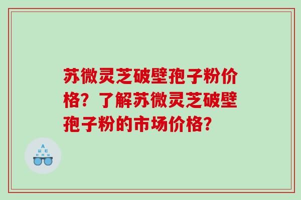 苏微灵芝破壁孢子粉价格？了解苏微灵芝破壁孢子粉的市场价格？