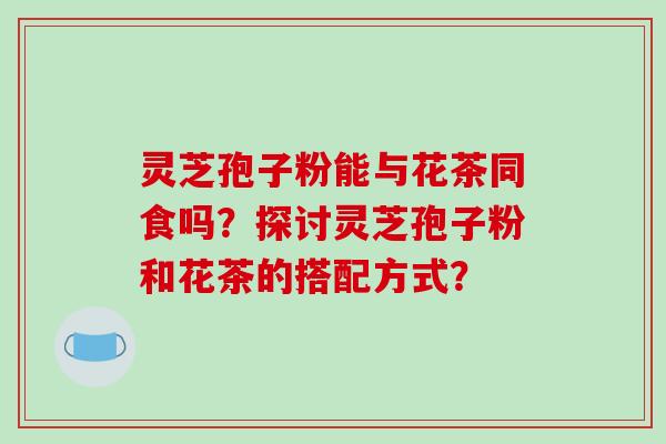 灵芝孢子粉能与花茶同食吗？探讨灵芝孢子粉和花茶的搭配方式？