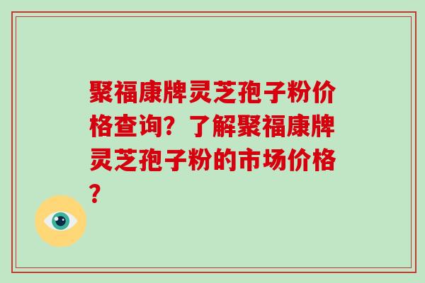 聚福康牌灵芝孢子粉价格查询？了解聚福康牌灵芝孢子粉的市场价格？