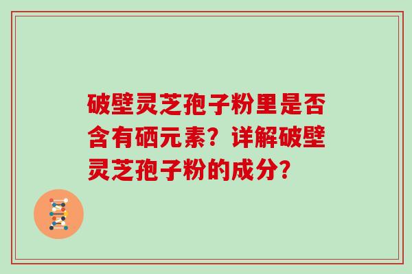 破壁灵芝孢子粉里是否含有硒元素？详解破壁灵芝孢子粉的成分？