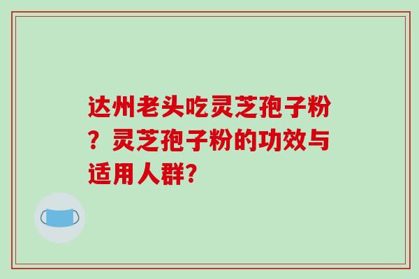 达州老头吃灵芝孢子粉？灵芝孢子粉的功效与适用人群？