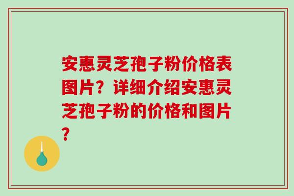 安惠灵芝孢子粉价格表图片？详细介绍安惠灵芝孢子粉的价格和图片？