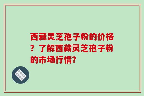 西藏灵芝孢子粉的价格？了解西藏灵芝孢子粉的市场行情？