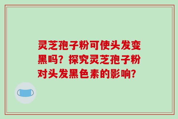 灵芝孢子粉可使头发变黑吗？探究灵芝孢子粉对头发黑色素的影响？