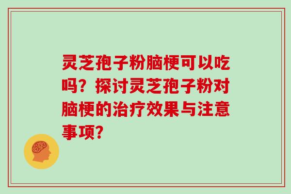 灵芝孢子粉脑梗可以吃吗？探讨灵芝孢子粉对脑梗的效果与注意事项？
